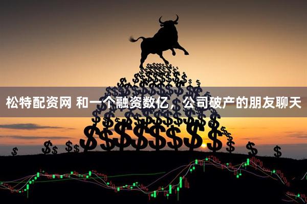 松特配资网 和一个融资数亿，公司破产的朋友聊天