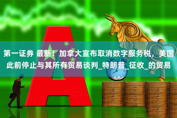 第一证券 最新！加拿大宣布取消数字服务税，美国此前停止与其所有贸易谈判_特朗普_征收_的贸易