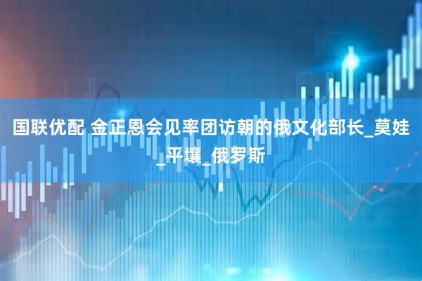 国联优配 金正恩会见率团访朝的俄文化部长_莫娃_平壤_俄罗斯