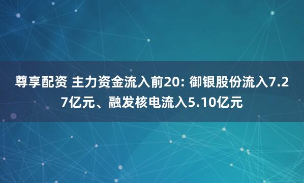 尊享配资 主力资金流入前20: 御银股份流入7.27亿元、融发核电流入5.10亿元