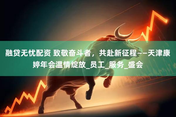 融贷无忧配资 致敬奋斗者，共赴新征程——天津康婷年会温情绽放_员工_服务_盛会