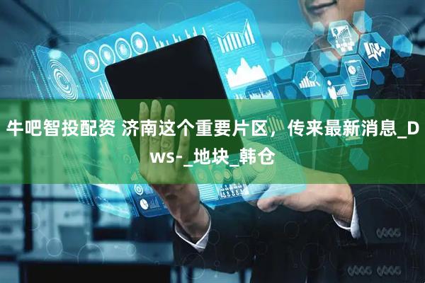 牛吧智投配资 济南这个重要片区，传来最新消息_Dws-_地块_韩仓