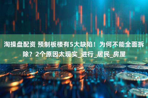 淘操盘配资 预制板楼有5大缺陷！为何不能全面拆除？2个原因太现实_进行_居民_房屋