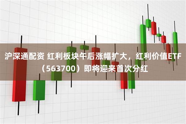 沪深通配资 红利板块午后涨幅扩大，红利价值ETF（563700）即将迎来首次分红