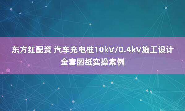 东方红配资 汽车充电桩10kV/0.4kV施工设计全套图纸实操案例