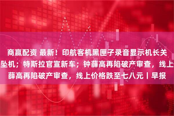 商赢配资 最新！印航客机黑匣子录音显示机长关闭燃油开关或直接导致坠机；特斯拉官宣新车；钟薛高再陷破产审查，线上价格跌至七八元丨早报