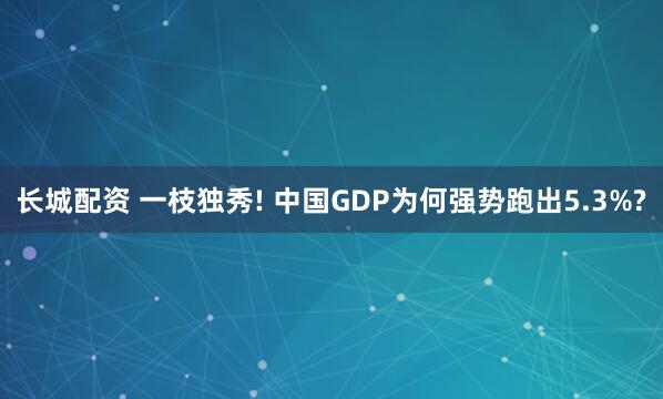 长城配资 一枝独秀! 中国GDP为何强势跑出5.3%?
