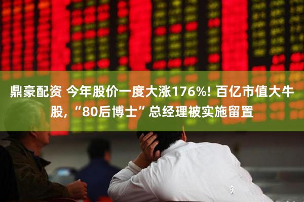 鼎豪配资 今年股价一度大涨176%! 百亿市值大牛股, “80后博士”总经理被实施留置