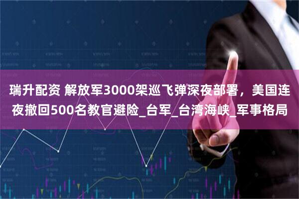 瑞升配资 解放军3000架巡飞弹深夜部署，美国连夜撤回500名教官避险_台军_台湾海峡_军事格局