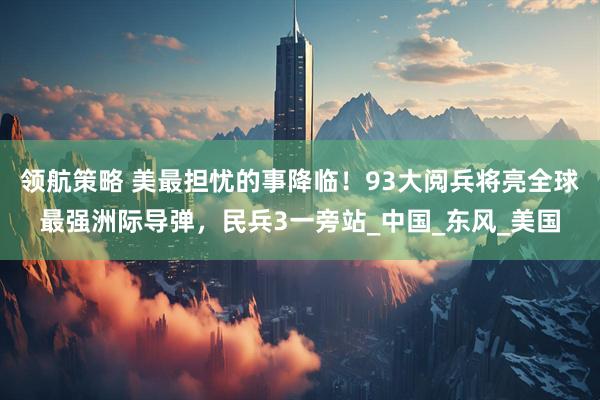 领航策略 美最担忧的事降临！93大阅兵将亮全球最强洲际导弹，民兵3一旁站_中国_东风_美国
