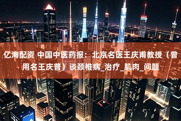 亿海配资 中国中医药报：北京名医王庆甫教授（曾用名王庆普）谈颈椎病_治疗_肌肉_问题