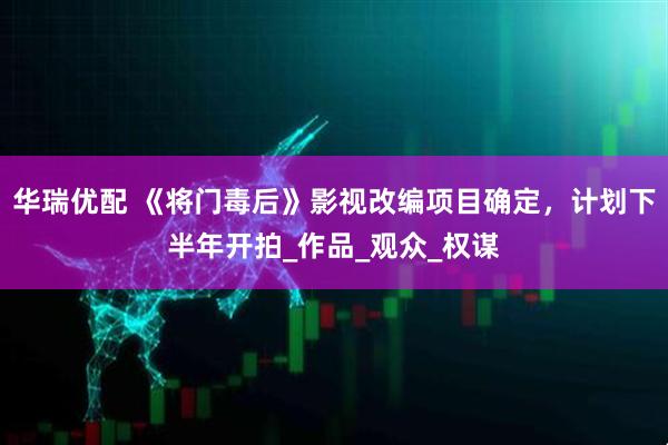 华瑞优配 《将门毒后》影视改编项目确定，计划下半年开拍_作品_观众_权谋