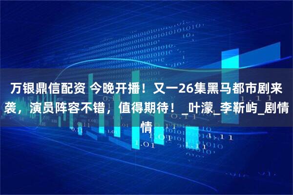 万银鼎信配资 今晚开播！又一26集黑马都市剧来袭，演员阵容不错，值得期待！_叶濛_李靳屿_剧情