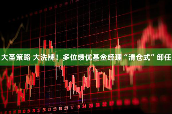 大圣策略 大洗牌！多位绩优基金经理“清仓式”卸任