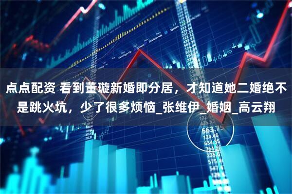 点点配资 看到董璇新婚即分居，才知道她二婚绝不是跳火坑，少了很多烦恼_张维伊_婚姻_高云翔