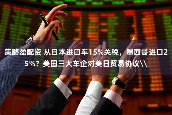 策略盈配资 从日本进口车15%关税，墨西哥进口25%？美国三大车企对美日贸易协议\