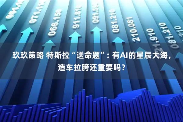 玖玖策略 特斯拉“送命题”: 有AI的星辰大海，造车拉胯还重要吗？