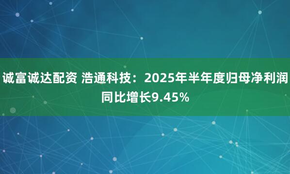 诚富诚达配资 浩通科技：2025年半年度归母净利润同比增长9.45%