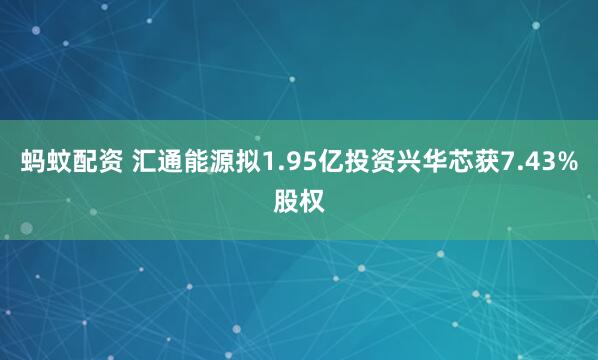 蚂蚊配资 汇通能源拟1.95亿投资兴华芯获7.43%股权