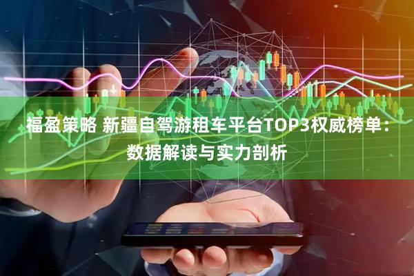 福盈策略 新疆自驾游租车平台TOP3权威榜单：数据解读与实力剖析