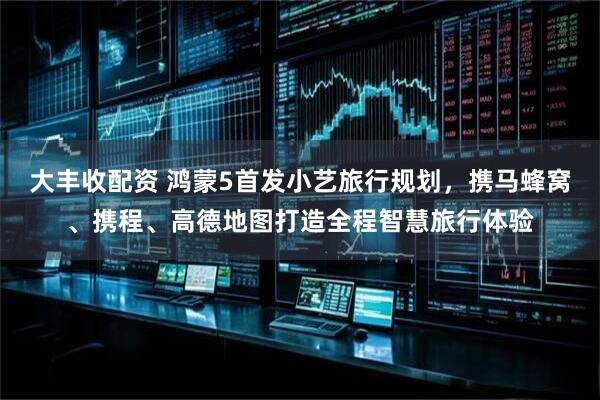 大丰收配资 鸿蒙5首发小艺旅行规划，携马蜂窝、携程、高德地图打造全程智慧旅行体验