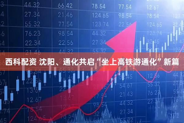 西科配资 沈阳、通化共启“坐上高铁游通化”新篇