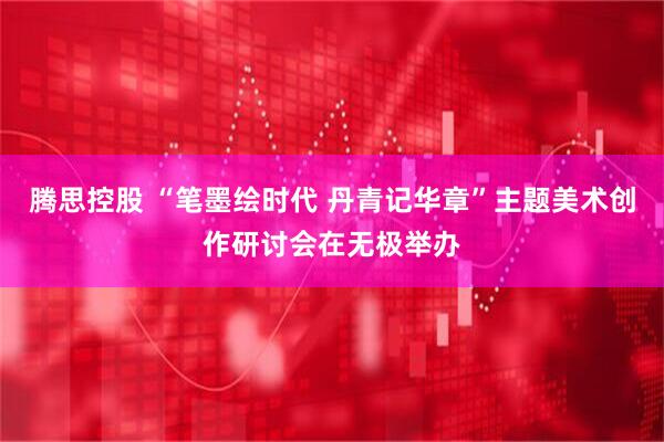 腾思控股 “笔墨绘时代 丹青记华章”主题美术创作研讨会在无极举办