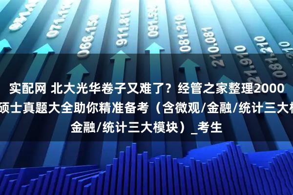 实配网 北大光华卷子又难了？经管之家整理2000-2023金融硕士真题大全助你精准备考（含微观/金融/统计三大模块）_考生