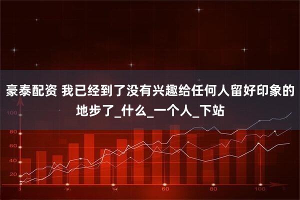 豪泰配资 我已经到了没有兴趣给任何人留好印象的地步了_什么_一个人_下站