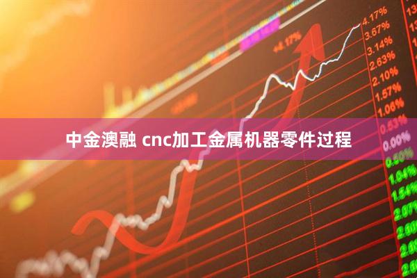 中金澳融 cnc加工金属机器零件过程