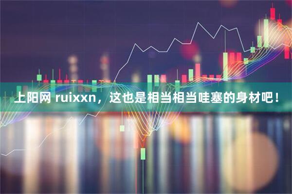 上阳网 ruixxn，这也是相当相当哇塞的身材吧！