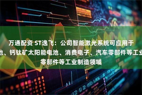 万通配资 ST逸飞：公司智能激光系统可应用于新能源电池、钙钛矿太阳能电池、消费电子、汽车零部件等工业制造领域