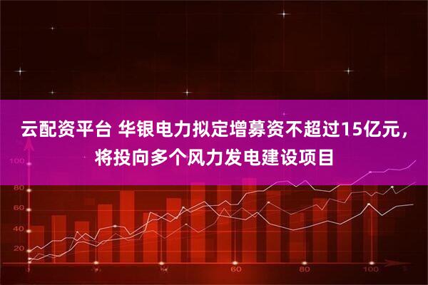 云配资平台 华银电力拟定增募资不超过15亿元，将投向多个风力发电建设项目