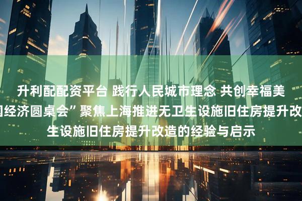 升利配配资平台 践行人民城市理念 共创幸福美好生活——“中国经济圆桌会”聚焦上海推进无卫生设施旧住房提升改造的经验与启示