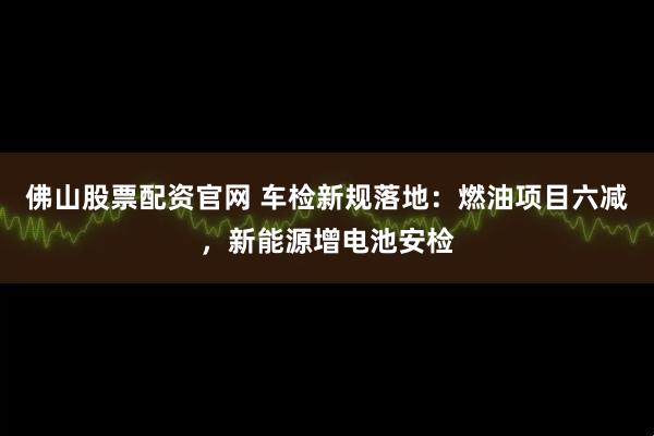 佛山股票配资官网 车检新规落地：燃油项目六减，新能源增电池安检