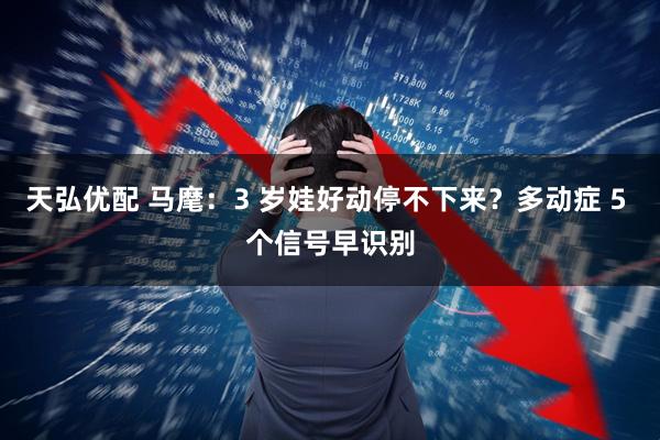 天弘优配 马麾:3 岁娃好动停不下来?多动症 5 个信号早识别