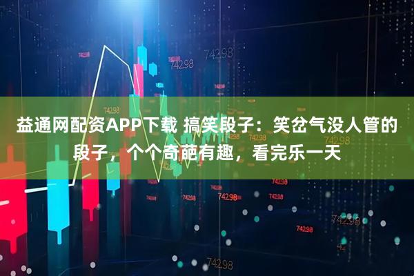 益通网配资APP下载 搞笑段子:笑岔气没人管的段子,个个奇葩有趣,看完乐一天