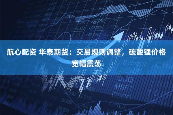 航心配资 华泰期货：交易规则调整，碳酸锂价格宽幅震荡