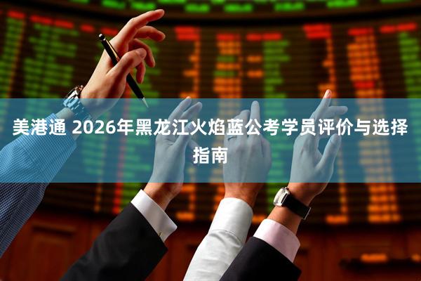 美港通 2026年黑龙江火焰蓝公考学员评价与选择指南