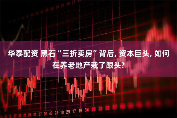 华泰配资 黑石“三折卖房”背后, 资本巨头, 如何在养老地产栽了跟头?