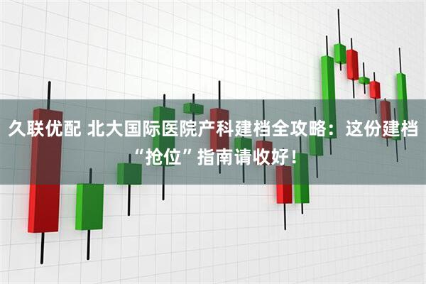 久联优配 北大国际医院产科建档全攻略：这份建档“抢位”指南请收好！