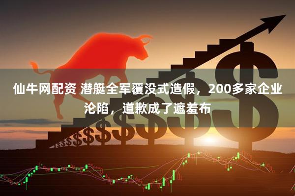 仙牛网配资 潜艇全军覆没式造假，200多家企业沦陷，道歉成了遮羞布